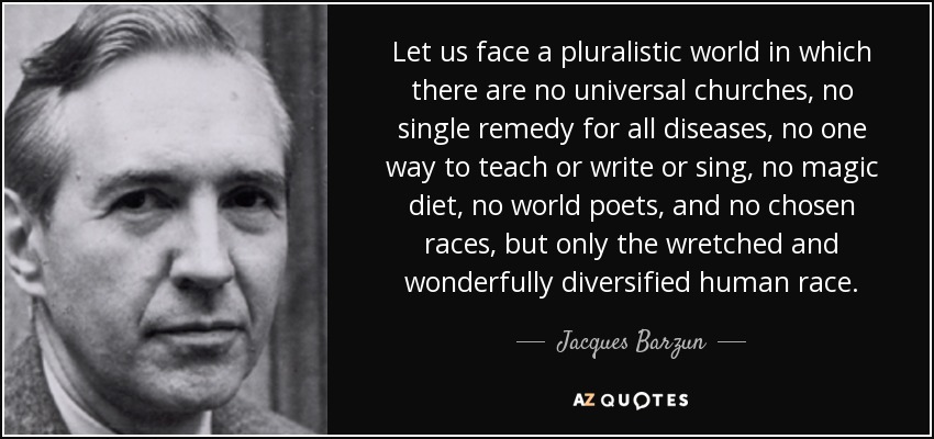 Let us face a pluralistic world in which there are no universal churches, no single remedy for all diseases, no one way to teach or write or sing, no magic diet, no world poets, and no chosen races, but only the wretched and wonderfully diversified human race. - Jacques Barzun