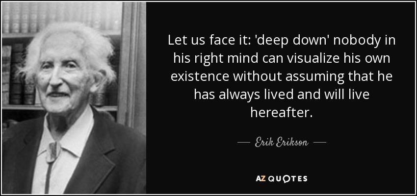 Let us face it: 'deep down' nobody in his right mind can visualize his own existence without assuming that he has always lived and will live hereafter. - Erik Erikson
