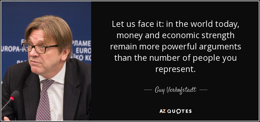 Let us face it: in the world today, money and economic strength remain more powerful arguments than the number of people you represent. - Guy Verhofstadt