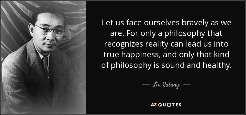 Let us face ourselves bravely as we are. For only a philosophy that recognizes reality can lead us into true happiness, and only that kind of philosophy is sound and healthy. - Lin Yutang