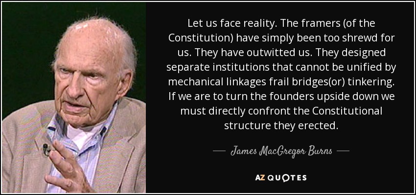 Let us face reality. The framers (of the Constitution) have simply been too shrewd for us. They have outwitted us. They designed separate institutions that cannot be unified by mechanical linkages frail bridges(or) tinkering. If we are to turn the founders upside down we must directly confront the Constitutional structure they erected. - James MacGregor Burns