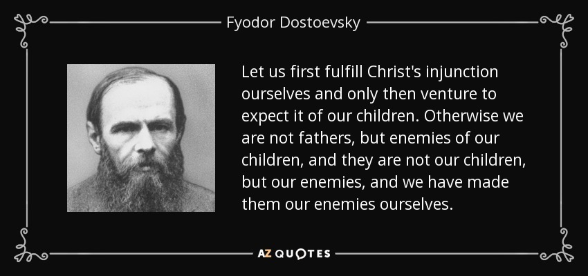 Let us first fulfill Christ's injunction ourselves and only then venture to expect it of our children. Otherwise we are not fathers, but enemies of our children, and they are not our children, but our enemies, and we have made them our enemies ourselves. - Fyodor Dostoevsky