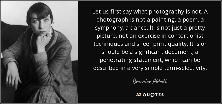 Let us first say what photography is not. A photograph is not a painting, a poem, a symphony, a dance. It is not just a pretty picture, not an exercise in contortionist techniques and sheer print quality. It is or should be a significant document, a penetrating statement, which can be described in a very simple term-selectivity. - Berenice Abbott