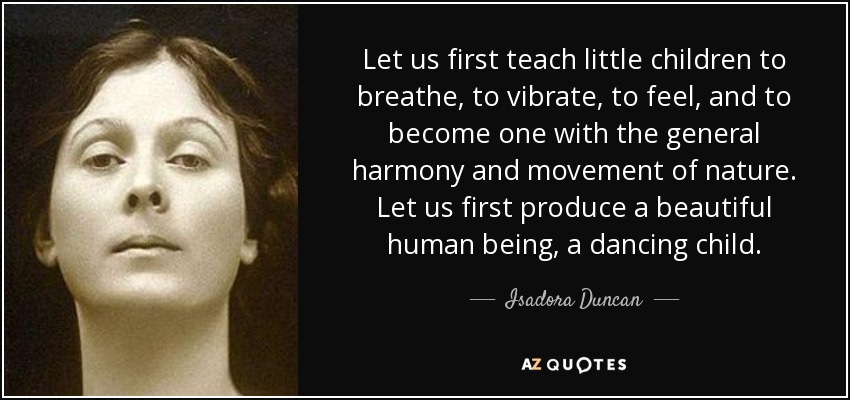 Let us first teach little children to breathe, to vibrate, to feel, and to become one with the general harmony and movement of nature. Let us first produce a beautiful human being, a dancing child. - Isadora Duncan