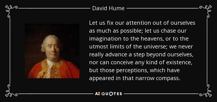 Let us fix our attention out of ourselves as much as possible; let us chase our imagination to the heavens, or to the utmost limits of the universe; we never really advance a step beyond ourselves, nor can conceive any kind of existence, but those perceptions, which have appeared in that narrow compass. - David Hume