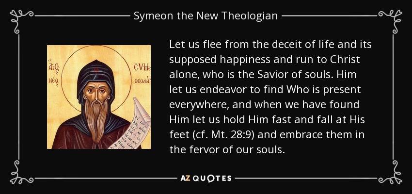 Let us flee from the deceit of life and its supposed happiness and run to Christ alone, who is the Savior of souls. Him let us endeavor to find Who is present everywhere, and when we have found Him let us hold Him fast and fall at His feet (cf. Mt. 28:9) and embrace them in the fervor of our souls. - Symeon the New Theologian