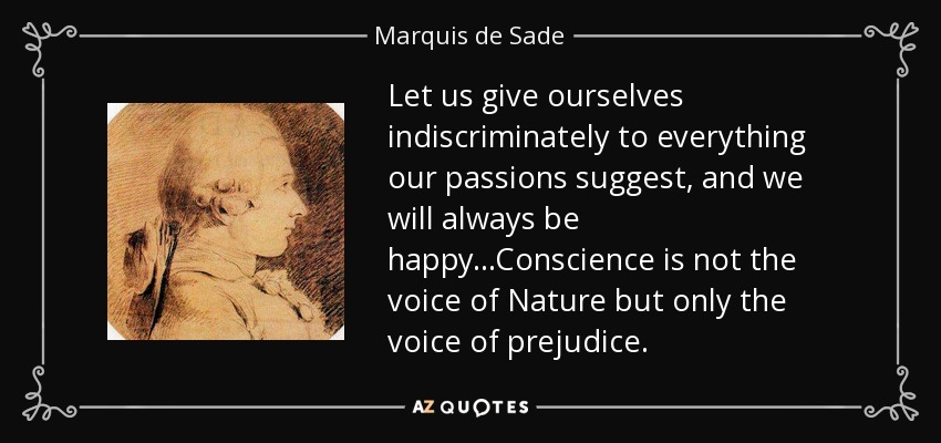 Let us give ourselves indiscriminately to everything our passions suggest, and we will always be happy...Conscience is not the voice of Nature but only the voice of prejudice. - Marquis de Sade