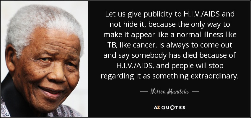 Let us give publicity to H.I.V./AIDS and not hide it, because the only way to make it appear like a normal illness like TB, like cancer, is always to come out and say somebody has died because of H.I.V./AIDS, and people will stop regarding it as something extraordinary. - Nelson Mandela