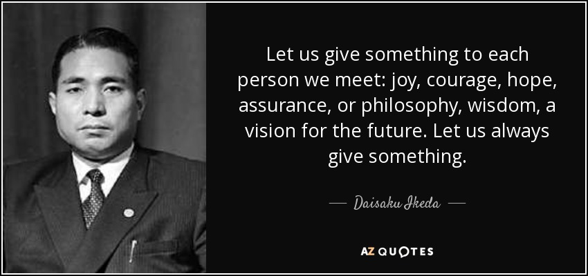 Let us give something to each person we meet: joy, courage, hope, assurance, or philosophy, wisdom, a vision for the future. Let us always give something. - Daisaku Ikeda