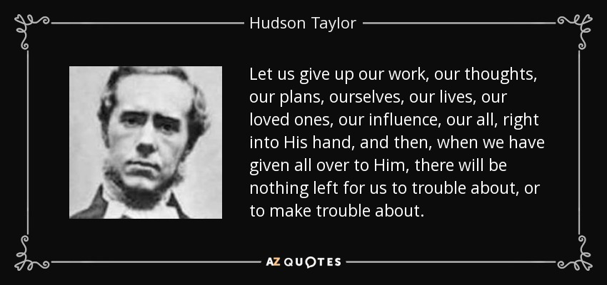 Let us give up our work, our thoughts, our plans, ourselves, our lives, our loved ones, our influence, our all, right into His hand, and then, when we have given all over to Him, there will be nothing left for us to trouble about, or to make trouble about. - Hudson Taylor