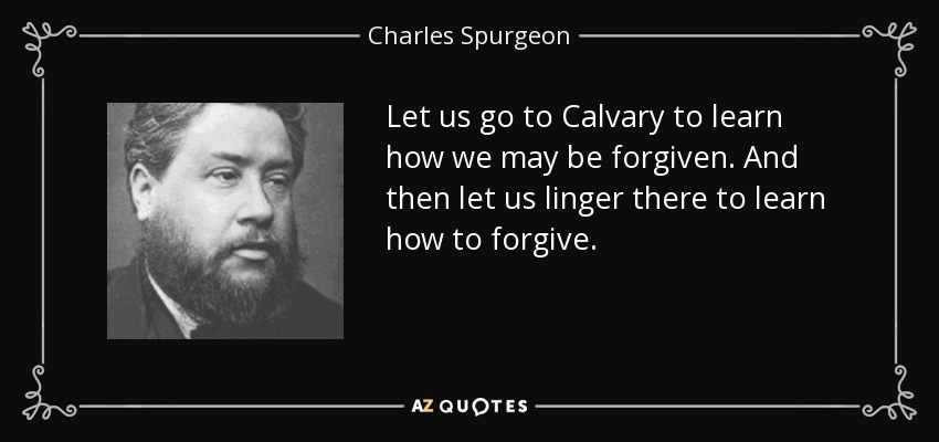 Let us go to Calvary to learn how we may be forgiven. And then let us linger there to learn how to forgive. - Charles Spurgeon