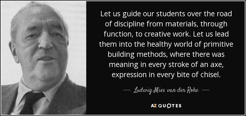 Let us guide our students over the road of discipline from materials, through function, to creative work. Let us lead them into the healthy world of primitive building methods, where there was meaning in every stroke of an axe, expression in every bite of chisel. - Ludwig Mies van der Rohe