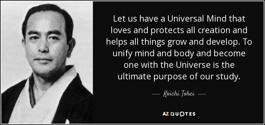 Let us have a Universal Mind that loves and protects all creation and helps all things grow and develop. To unify mind and body and become one with the Universe is the ultimate purpose of our study. - Koichi Tohei
