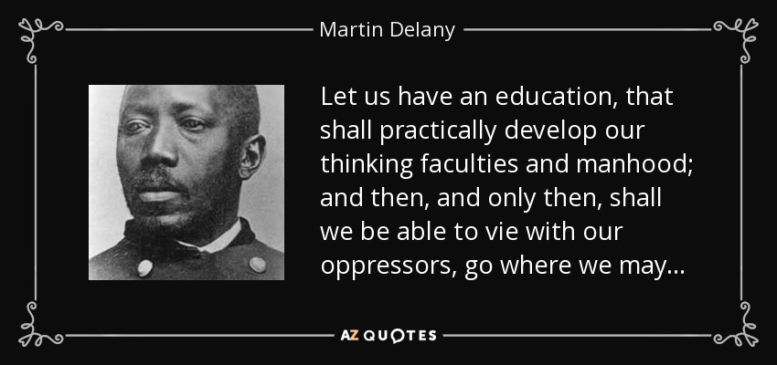 Let us have an education, that shall practically develop our thinking faculties and manhood; and then, and only then, shall we be able to vie with our oppressors, go where we may . . . - Martin Delany
