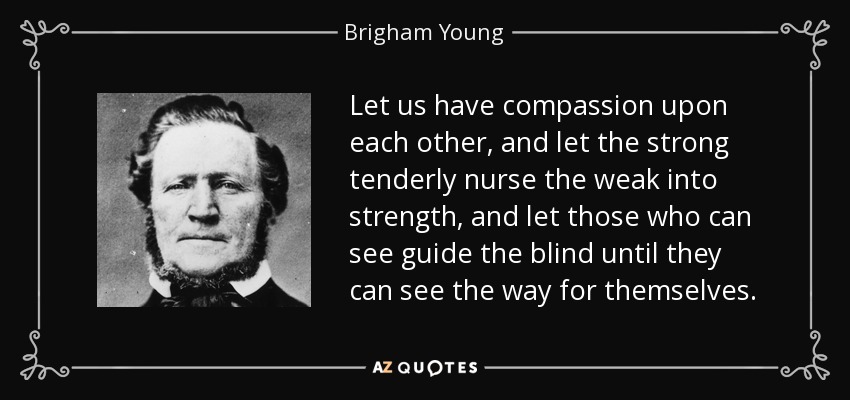 Let us have compassion upon each other, and let the strong tenderly nurse the weak into strength, and let those who can see guide the blind until they can see the way for themselves. - Brigham Young