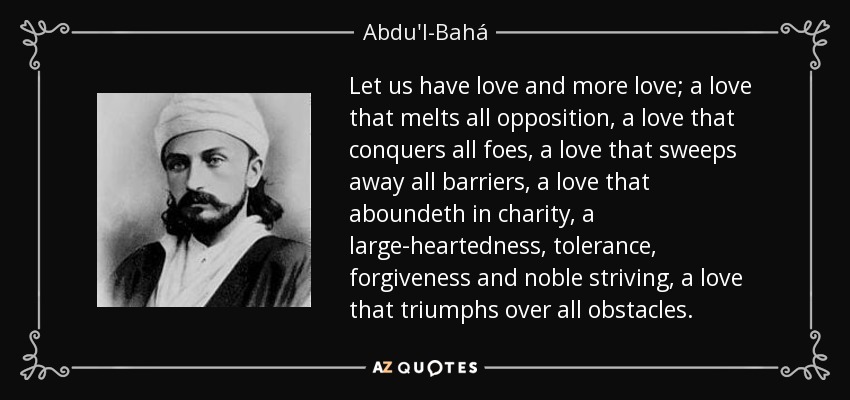 Let us have love and more love; a love that melts all opposition, a love that conquers all foes, a love that sweeps away all barriers, a love that aboundeth in charity, a large-heartedness, tolerance, forgiveness and noble striving, a love that triumphs over all obstacles. - Abdu'l-Bahá