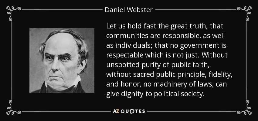 Let us hold fast the great truth, that communities are responsible, as well as individuals; that no government is respectable which is not just. Without unspotted purity of public faith, without sacred public principle, fidelity, and honor, no machinery of laws, can give dignity to political society. - Daniel Webster