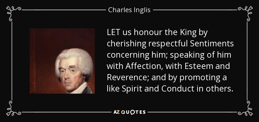 LET us honour the King by cherishing respectful Sentiments concerning him; speaking of him with Affection, with Esteem and Reverence; and by promoting a like Spirit and Conduct in others. - Charles Inglis