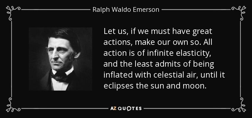 Let us, if we must have great actions, make our own so. All action is of infinite elasticity, and the least admits of being inflated with celestial air, until it eclipses the sun and moon. - Ralph Waldo Emerson