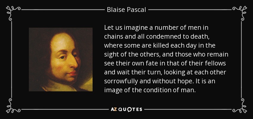 Let us imagine a number of men in chains and all condemned to death, where some are killed each day in the sight of the others, and those who remain see their own fate in that of their fellows and wait their turn, looking at each other sorrowfully and without hope. It is an image of the condition of man. - Blaise Pascal