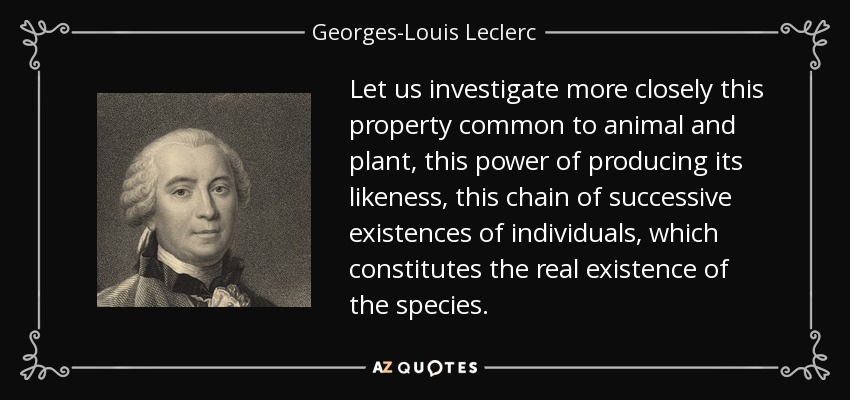 Let us investigate more closely this property common to animal and plant, this power of producing its likeness, this chain of successive existences of individuals, which constitutes the real existence of the species. - Georges-Louis Leclerc, Comte de Buffon