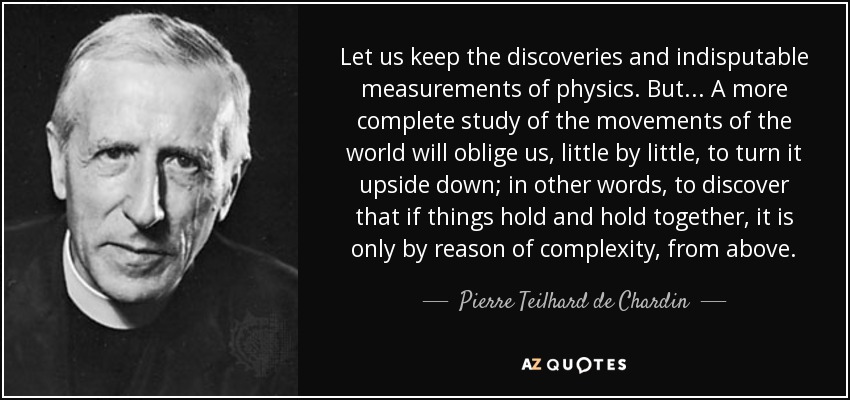 Let us keep the discoveries and indisputable measurements of physics. But ... A more complete study of the movements of the world will oblige us, little by little, to turn it upside down; in other words, to discover that if things hold and hold together, it is only by reason of complexity, from above. - Pierre Teilhard de Chardin