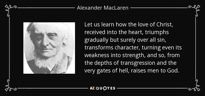 Let us learn how the love of Christ, received into the heart, triumphs gradually but surely over all sin, transforms character, turning even its weakness into strength, and so, from the depths of transgression and the very gates of hell, raises men to God. - Alexander MacLaren