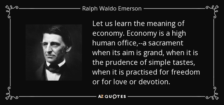Let us learn the meaning of economy. Economy is a high human office,--a sacrament when its aim is grand, when it is the prudence of simple tastes, when it is practised for freedom or for love or devotion. - Ralph Waldo Emerson