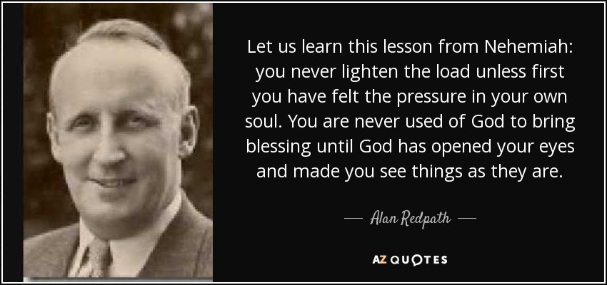 Let us learn this lesson from Nehemiah: you never lighten the load unless first you have felt the pressure in your own soul. You are never used of God to bring blessing until God has opened your eyes and made you see things as they are. - Alan Redpath