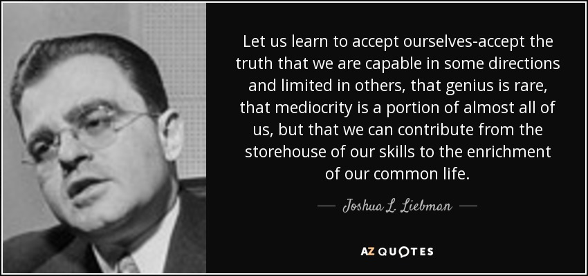 Let us learn to accept ourselves-accept the truth that we are capable in some directions and limited in others, that genius is rare, that mediocrity is a portion of almost all of us, but that we can contribute from the storehouse of our skills to the enrichment of our common life. - Joshua L. Liebman