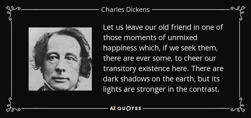 Let us leave our old friend in one of those moments of unmixed happiness which, if we seek them, there are ever some, to cheer our transitory existence here. There are dark shadows on the earth, but its lights are stronger in the contrast. - Charles Dickens