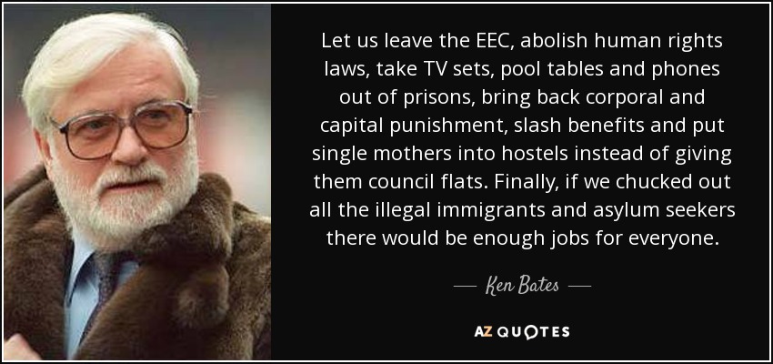 Let us leave the EEC, abolish human rights laws, take TV sets, pool tables and phones out of prisons, bring back corporal and capital punishment, slash benefits and put single mothers into hostels instead of giving them council flats. Finally, if we chucked out all the illegal immigrants and asylum seekers there would be enough jobs for everyone. - Ken Bates