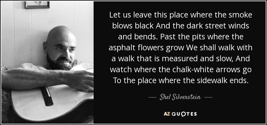 Let us leave this place where the smoke blows black And the dark street winds and bends. Past the pits where the asphalt flowers grow We shall walk with a walk that is measured and slow, And watch where the chalk-white arrows go To the place where the sidewalk ends. - Shel Silverstein