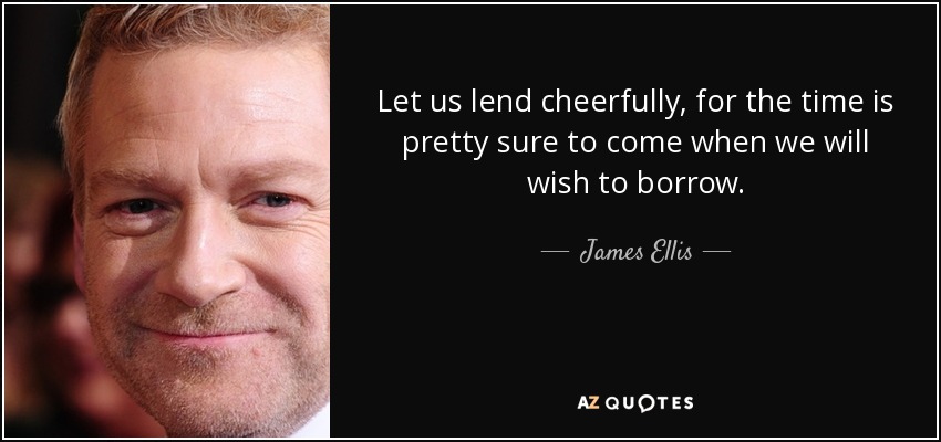 Let us lend cheerfully, for the time is pretty sure to come when we will wish to borrow. - James Ellis