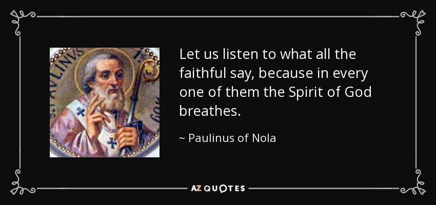 Let us listen to what all the faithful say, because in every one of them the Spirit of God breathes. - Paulinus of Nola