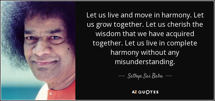 Let us live and move in harmony. Let us grow together. Let us cherish the wisdom that we have acquired together. Let us live in complete harmony without any misunderstanding. - Sathya Sai Baba