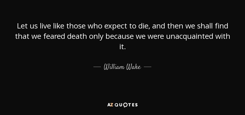 Let us live like those who expect to die, and then we shall find that we feared death only because we were unacquainted with it. - William Wake
