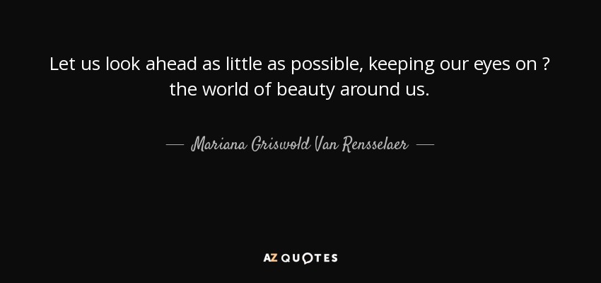 Let us look ahead as little as possible, keeping our eyes on  the world of beauty around us. - Mariana Griswold Van Rensselaer