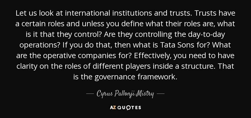 Let us look at international institutions and trusts. Trusts have a certain roles and unless you define what their roles are, what is it that they control? Are they controlling the day-to-day operations? If you do that, then what is Tata Sons for? What are the operative companies for? Effectively, you need to have clarity on the roles of different players inside a structure. That is the governance framework. - Cyrus Pallonji Mistry