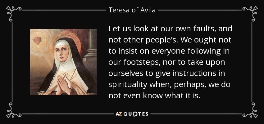 Let us look at our own faults, and not other people's. We ought not to insist on everyone following in our footsteps, nor to take upon ourselves to give instructions in spirituality when, perhaps, we do not even know what it is. - Teresa of Avila