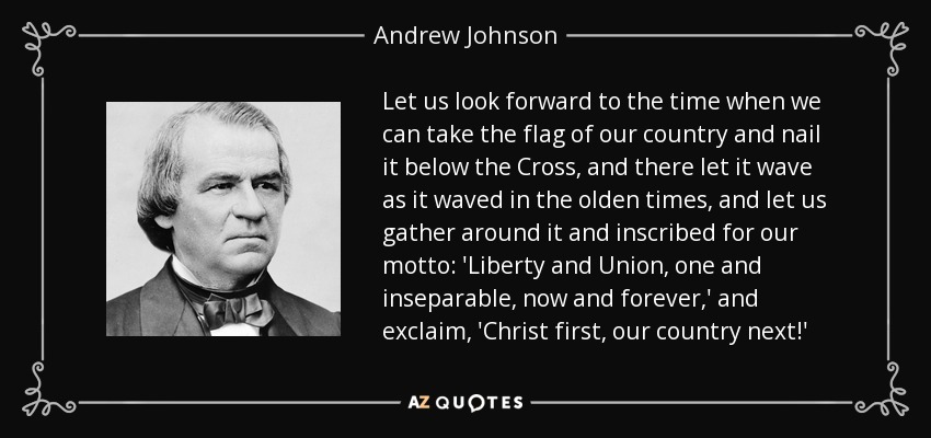 Let us look forward to the time when we can take the flag of our country and nail it below the Cross, and there let it wave as it waved in the olden times, and let us gather around it and inscribed for our motto: 'Liberty and Union, one and inseparable, now and forever,' and exclaim, 'Christ first, our country next!' - Andrew Johnson