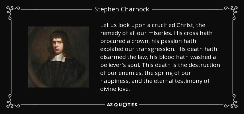 Let us look upon a crucified Christ, the remedy of all our miseries. His cross hath procured a crown, his passion hath expiated our transgression. His death hath disarmed the law, his blood hath washed a believer's soul. This death is the destruction of our enemies, the spring of our happiness, and the eternal testimony of divine love. - Stephen Charnock