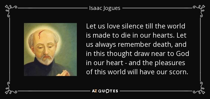Let us love silence till the world is made to die in our hearts. Let us always remember death, and in this thought draw near to God in our heart - and the pleasures of this world will have our scorn. - Isaac Jogues