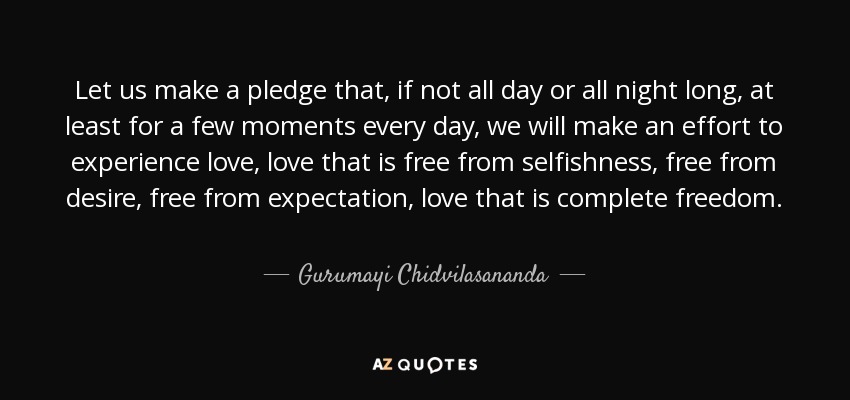 Let us make a pledge that, if not all day or all night long, at least for a few moments every day, we will make an effort to experience love, love that is free from selfishness, free from desire, free from expectation, love that is complete freedom. - Gurumayi Chidvilasananda