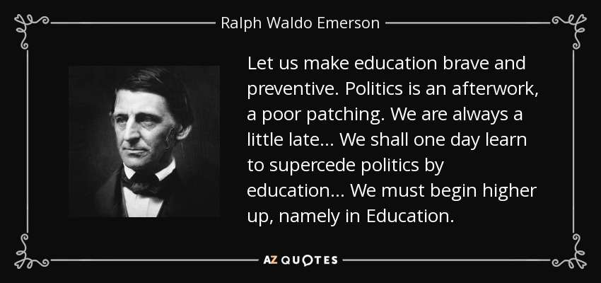 Let us make education brave and preventive. Politics is an afterwork, a poor patching. We are always a little late... We shall one day learn to supercede politics by education... We must begin higher up, namely in Education. - Ralph Waldo Emerson