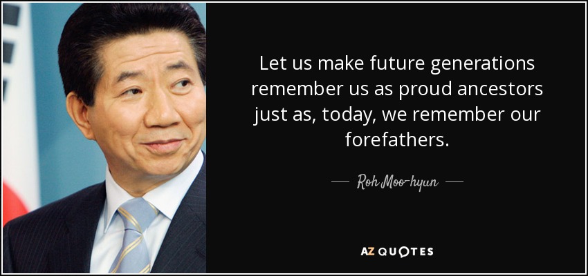 Let us make future generations remember us as proud ancestors just as, today, we remember our forefathers. - Roh Moo-hyun