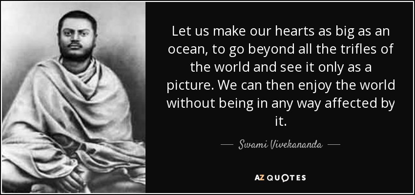 Let us make our hearts as big as an ocean, to go beyond all the trifles of the world and see it only as a picture. We can then enjoy the world without being in any way affected by it. - Swami Vivekananda