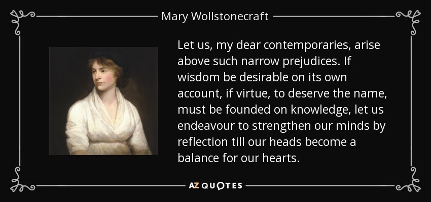 Let us, my dear contemporaries, arise above such narrow prejudices. If wisdom be desirable on its own account, if virtue, to deserve the name, must be founded on knowledge, let us endeavour to strengthen our minds by reflection till our heads become a balance for our hearts. - Mary Wollstonecraft