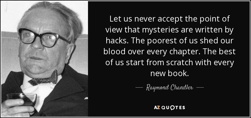 Let us never accept the point of view that mysteries are written by hacks. The poorest of us shed our blood over every chapter. The best of us start from scratch with every new book. - Raymond Chandler