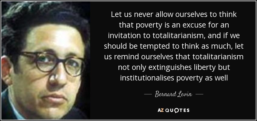 Let us never allow ourselves to think that poverty is an excuse for an invitation to totalitarianism, and if we should be tempted to think as much, let us remind ourselves that totalitarianism not only extinguishes liberty but institutionalises poverty as well - Bernard Levin